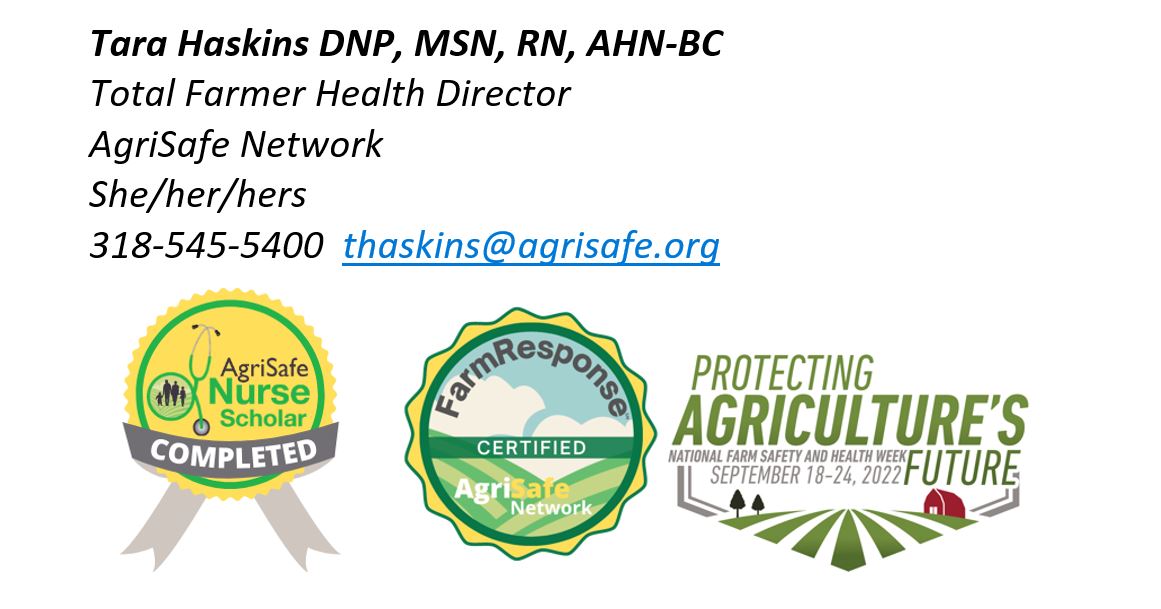 Tara Haskins contact information: Tara Haskins DNP, MSN, RN, AHN-BC, Total Farmer Heatlh Director, AgriSafe Network. She/her/hers. 318-545-5400. thaskins@agrisafe.org. AgriSafe Nurse Scholar Completed badge. Farm Response, AgriSafe Network Certified badge. Protecting Agriculture's Future: National Farm Safey and Health Week: September 18-24, 2022 badge.